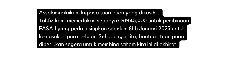 Assalamualaikum kepada tuan puan yang dikasihi Tahfiz kami memerlukan sebanyak RM45 000 untuk pembinaan FASA 1 yang perlu disiapkan sebelum 8hb Januari 2023 untuk kemasukan para pelajar Sehubungan itu bantuan tuan puan diperlukan segera untuk membina saham kita ini di akhirat